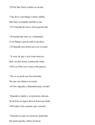 129 De São Tomé celebra-se no dia; 
“Lhe deve o privilégio e honra subida; 
Mas hoje ao popular partido se une 
132 Trazendo de ouro a faixa guarnecida. 
“Já Gualterotti viam-se e Importuni; 
E em Borgo a paz de todo se perdera, 
135 Quando uma turba nova em si reúne. 
“A casa, de que o mal vosso nascera, 
Que vos deu morte, justamente irada, 
138 E ao feliz viver vosso o fim pusera, 
“Em si, na prole sua fora honrada: 
Por que sua aliança recusaste 
141 Por sugestão, o Buondelmonte, errada? 
“Quando à cidade a vez primeira entraste, 
Se do Ema às águas Deus te houvesse dado, 
144 Ledice fora o pranto, que causaste: 
“Forçado era que ao mármore quebrado, 
Da ponte guarda, vítima imolasse 
 