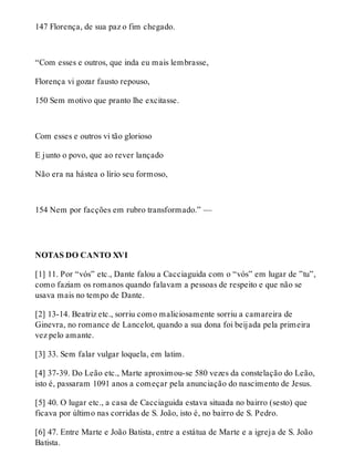 147 Florença, de sua paz o fim chegado. 
“Com esses e outros, que inda eu mais lembrasse, 
Florença vi gozar fausto repouso, 
150 Sem motivo que pranto lhe excitasse. 
Com esses e outros vi tão glorioso 
E junto o povo, que ao rever lançado 
Não era na hástea o lírio seu formoso, 
154 Nem por facções em rubro transformado.” — 
NOTAS DO CANTO XVI 
[1] 11. Por “vós” etc., Dante falou a Cacciaguida com o “vós” em lugar de ”tu”, 
como faziam os romanos quando falavam a pessoas de respeito e que não se 
usava mais no tempo de Dante. 
[2] 13-14. Beatriz etc., sorriu como maliciosamente sorriu a camareira de 
Ginevra, no romance de Lancelot, quando a sua dona foi beijada pela primeira 
vez pelo amante. 
[3] 33. Sem falar vulgar loquela, em latim. 
[4] 37-39. Do Leão etc., Marte aproximou-se 580 vezes da constelação do Leão, 
isto é, passaram 1091 anos a começar pela anunciação do nascimento de Jesus. 
[5] 40. O lugar etc., a casa de Cacciaguida estava situada no bairro (sesto) que 
ficava por último nas corridas de S. João, isto é, no bairro de S. Pedro. 
[6] 47. Entre Marte e João Batista, entre a estátua de Marte e a igreja de S. João 
Batista. 
 