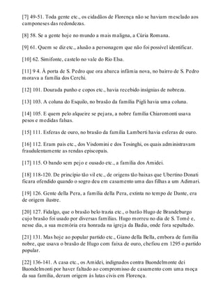 [7] 49-51. Toda gente etc., os cidadãos de Florença não se haviam mesclado aos 
camponeses das redondezas. 
[8] 58. Se a gente hoje no mundo a mais maligna, a Cúria Romana. 
[9] 61. Quem se diz etc., alusão a personagem que não foi possível identificar. 
[10] 62. Simifonte, castelo no vale do Rio Elsa. 
[11] 9 4. À porta de S. Pedro que ora abarca infâmia nova, no bairro de S. Pedro 
morava a família dos Cerchi. 
[12] 101. Dourada punho e copos etc., havia recebido insígnias de nobreza. 
[13] 103. A coluna do Esquilo, no brasão da família Pigli havia uma coluna. 
[14] 105. E quem pelo alqueire se pejara, a nobre família Chiaromonti usava 
pesos e medidas falsas. 
[15] 111. Esferas de ouro, no brasão da família Lamberti havia esferas de ouro. 
[16] 112. Eram pais etc., dos Visdomini e dos Tosinghi, os quais administravam 
fraudulentamente as rendas episcopais. 
[17] 115. O bando sem pejo e ousado etc., a família dos Amidei. 
[18] 118-120. De princípio tão vil etc., de origens tão baixas que Ubertino Donati 
ficara ofendido quando o sogro deu em casamento uma das filhas a um Adimari. 
[19] 126. Gente della Pera, a família della Pera, extinta no tempo de Dante, era 
de origem ilustre. 
[20] 127. Fidalgo, que o brasão belo trazia etc., o barão Hugo de Brandeburgo 
cujo brasão foi usado por diversas famílias. Hugo morreu no dia de S. Tomé e, 
nesse dia, a sua memória era honrada na igreja da Badia, onde fora sepultado. 
[21] 131. Mas hoje ao popular partido etc., Giano della Bella, embora de família 
nobre, que usava o brasão de Hugo com faixa de ouro, chefiou em 1295 o partido 
popular. 
[22] 136-141. A casa etc., os Amidei, indignados contra Buondelmonte dei 
Buondelmonti por haver faltado ao compromisso de casamento com uma moça 
da sua família, deram origem às lutas civis em Florença. 
 