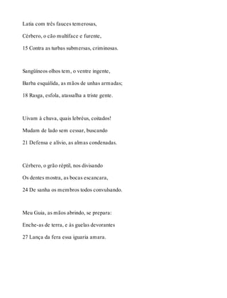 Latia com três fauces temerosas, 
Cérbero, o cão multíface e furente, 
15 Contra as turbas submersas, criminosas. 
Sangüíneos olhos tem, o ventre ingente, 
Barba esquálida, as mãos de unhas armadas; 
18 Rasga, esfola, atassalha a triste gente. 
Uivam à chuva, quais lebréus, coitados! 
Mudam de lado sem cessar, buscando 
21 Defensa e alívio, as almas condenadas. 
Cérbero, o grão réptil, nos divisando 
Os dentes mostra, as bocas escancara, 
24 De sanha os membros todos convulsando. 
Meu Guia, as mãos abrindo, se prepara: 
Enche-as de terra, e às guelas devorantes 
27 Lança da fera essa iguaria amara. 
 