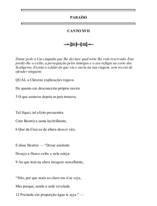 PARAÍSO 
CANTO XVII 
Dante pede a Cacciaguida que lhe declare qual sorte lhe está reservada. Este 
prediz-lhe o exílio, a perseguição pelos inimigos e o seu refúgio na corte dos 
Scaligeros, Exorta-o a falar do que viu e ouviu na sua viagem, sem receio de 
ofender ninguém. 
QUAL a Climene explicações rogava 
De quanto em desconcerto próprio ouvira 
3 O que austeros depois os pais tornava, 
Tal fiquei, tal efeito pressentira 
Com Beatriz a santa luz brilhante, 
6 Que da Cruz eu da altura descer vira. 
E disse Beatriz: — “Desse anelante 
Desejo a flama exibe e nela esteja 
9 Ao que tens na alma imagem semelhante, 
“Não, por que mais ao claro em ti se veja, 
Mas porque, sendo a sede revelada. 
12 Prestada em proporção água te seja.” — 
 