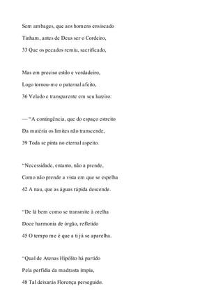 Sem ambages, que aos homens enviscado 
Tinham, antes de Deus ser o Cordeiro, 
33 Que os pecados remiu, sacrificado, 
Mas em preciso estilo e verdadeiro, 
Logo tornou-me o paternal afeito, 
36 Velado e transparente em seu luzeiro: 
— “A contingência, que do espaço estreito 
Da matéria os limites não transcende, 
39 Toda se pinta no eternal aspeito. 
“Necessidade, entanto, não a prende, 
Como não prende a vista em que se espelha 
42 A nau, que as águas rápida descende. 
“De lá bem como se transmite à orelha 
Doce harmonia de órgão, refletido 
45 O tempo me é que a ti já se aparelha. 
“Qual de Atenas Hipólito há partido 
Pela perfídia da madrasta ímpia, 
48 Tal deixarás Florença perseguido. 
 