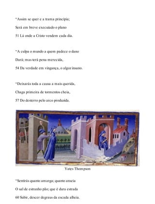 “Assim se quer e a trama principia; 
Será em breve executado o plano 
51 Lá onde a Cristo vendem cada dia. 
“A culpa o mundo a quem padece o dano 
Dará; mas terá pena merecida, 
54 Da verdade em vingança, o algoz insano. 
“Deixarás toda a causa a mais querida, 
Chaga primeira de tormentos cheia, 
57 Do desterro pelo arco produzida. 
Yates Thompson 
“Sentirás quanto amarga; quanto anseia 
O sal de estranho pão; que é dura estrada 
60 Subir, descer degraus da escada alheia. 
 