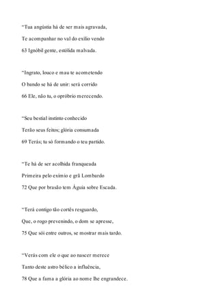 “Tua angústia há de ser mais agravada, 
Te acompanhar no val do exílio vendo 
63 Ignóbil gente, estólida malvada. 
“Ingrato, louco e mau te acometendo 
O bando se há de unir: será corrido 
66 Ele, não tu, o opróbrio merecendo. 
“Seu bestial instinto conhecido 
Terão seus feitos; glória consumada 
69 Terás; tu só formando o teu partido. 
“Te há de ser acolhida franqueada 
Primeira pelo exímio e grã Lombardo 
72 Que por brasão tem Águia sobre Escada. 
“Terá contigo tão cortês resguardo, 
Que, o rogo prevenindo, o dom se apresse, 
75 Que sói entre outros, se mostrar mais tardo. 
“Verás com ele o que ao nascer merece 
Tanto deste astro bélico a influência, 
78 Que a fama a glória ao nome lhe engrandece. 
 