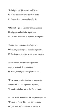 “Inda ignorada jáz tanta excelência: 
Só voltas nove em torno lhe tem dado 
81 Estas esferas na anual cadência. 
“Mas antes que o Gascão tenha enganado 
Henrique excelso já fará patentes 
84 De ouro o desdém e o ânimo esforçado. 
“Serão grandezas suas tão fulgentes, 
Que inimigos malgrado as contemplando, 
87 Terão de as proclamar por preminentes. 
“Nele confia, o bem dele esperando; 
A sorte mudará de muita gente, 
90 Ricos, mendigos condição trocando. 
“Dele o que eu digo inculcarás na mente, 
Sem narrá-lo.” — E prozeas predizia, 
93 Incríveis inda a quem lhe for presente. — 
— “Eis, filho, o comentário” — prosseguia — 
“Do que se foi já dito; eis a emboscada, 
96 Que num período breve se encobria. 
 