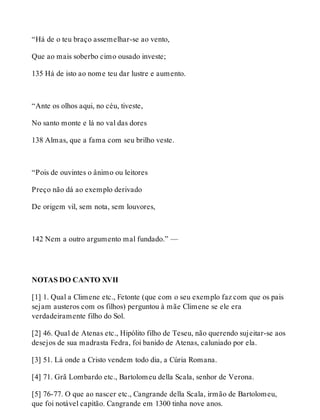 “Há de o teu braço assemelhar-se ao vento, 
Que ao mais soberbo cimo ousado investe; 
135 Há de isto ao nome teu dar lustre e aumento. 
“Ante os olhos aqui, no céu, tiveste, 
No santo monte e lá no val das dores 
138 Almas, que a fama com seu brilho veste. 
“Pois de ouvintes o ânimo ou leitores 
Preço não dá ao exemplo derivado 
De origem vil, sem nota, sem louvores, 
142 Nem a outro argumento mal fundado.” — 
NOTAS DO CANTO XVII 
[1] 1. Qual a Climene etc., Fetonte (que com o seu exemplo faz com que os pais 
sejam austeros com os filhos) perguntou à mãe Climene se ele era 
verdadeiramente filho do Sol. 
[2] 46. Qual de Atenas etc., Hipólito filho de Teseu, não querendo sujeitar-se aos 
desejos de sua madrasta Fedra, foi banido de Atenas, caluniado por ela. 
[3] 51. Lá onde a Cristo vendem todo dia, a Cúria Romana. 
[4] 71. Grã Lombardo etc., Bartolomeu della Scala, senhor de Verona. 
[5] 76-77. O que ao nascer etc., Cangrande della Scala, irmão de Bartolomeu, 
que foi notável capitão. Cangrande em 1300 tinha nove anos. 
 