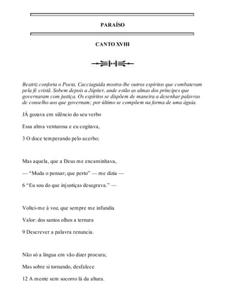 PARAÍSO 
CANTO XVIII 
Beatriz conforta o Poeta. Cacciaguida mostra-lhe outros espíritos que combateram 
pela fé cristã. Sobem depois a Júpiter, ande estão as almas dos príncipes que 
governaram com justiça. Os espíritos se dispõem de maneira a desenhar palavras 
de conselho aos que governam; por último se compõem na forma de uma águia. 
JÁ gozava em silêncio do seu verbo 
Essa alma venturosa e eu cogitava, 
3 O doce temperando pelo acerbo; 
Mas aquela, que a Deus me encaminhava, 
— “Muda o pensar; que perto” — me dizia — 
6 “Eu sou do que injustiças desagrava.” — 
Voltei-me à voz, que sempre me infundia 
Valor: dos santos olhos a ternura 
9 Descrever a palavra renuncia. 
Não só a língua em vão dizer procura; 
Mas sobre si tornando, desfalece 
12 A mente sem socorro lá da altura. 
 