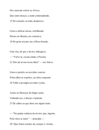 Ora somente referir se of’rece 
Que outro desejo, a santa contemplando, 
15 Do coração, ao todo, desparece. 
Como a delícia eterna, rebrilhando 
Direta em Beatriz, me extasiava 
18 Do gesto seu por um reflexo brando, 
Com riso, de que a luz me subjugava, 
— “Volve-te, escuta ainda; o Paraíso 
21 Não stá só nos meus olhos” — me falava. 
Como a paixão, no seu dizer conciso 
Pelos olhos se exprime, na alma enquanto 
24 Tolhe o prestígio seu todo o juízo, 
Assim no flamejar do fulgor santo, 
Voltando-me, o desejo vi patente 
27 De aditar ao que disse ora algum tanto. 
— “Na quinta estância da árvore, que, ingente, 
Pelo cimo se nutre” — principia — 
30 “Que frutos sempre dá, sempre é virente, 
 