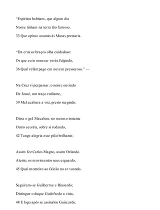 “Espíritos habitam, que algum dia 
Nome tinham na terra tão famoso, 
33 Que opimo assunto às Musas prestaria. 
“Da cruz os braços olha cuidadoso: 
Os que eu te nomear verás fulgindo, 
36 Qual relâmpago em nuvem pressuroso.” — 
Na Cruz vi perpassar, o nome ouvindo 
De Josué, um traço rutilante, 
39 Mal acabara a voz, presto surgindo. 
Disse o grã Macabeu: no mesmo instante 
Outro acorria, sobre si rodando, 
42 Tange alegria esse pião brilhante; 
Assim fez Carlos Magno, assim Orlando. 
Atento, os movimentos seus esguardo, 
45 Qual monteiro ao falcão no ar voando. 
Seguiram-se Guilherme e Rinoardo; 
Distingue o duque Godofredo a vista, 
48 E logo após se assinalou Guiscardo. 
 