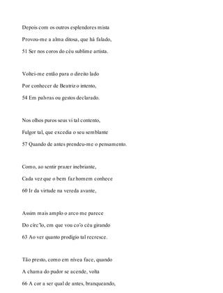 Depois com os outros esplendores mista 
Provou-me a alma ditosa, que há falado, 
51 Ser nos coros do céu sublime artista. 
Voltei-me então para o direito lado 
Por conhecer de Beatriz o intento, 
54 Em palvras ou gestos declarado. 
Nos olhos puros seus vi tal contento, 
Fulgor tal, que excedia o seu semblante 
57 Quando de antes prendeu-me o pensamento. 
Como, ao sentir prazer inebriante, 
Cada vez que o bem faz homem conhece 
60 Ir da virtude na vereda avante, 
Assim mais amplo o arco me parece 
Do círc’lo, em que vou co’o céu girando 
63 Ao ver quanto prodígio tal recresce. 
Tão presto, como em nívea face, quando 
A chama do pudor se acende, volta 
66 A cor a ser qual de antes, branqueando, 
 