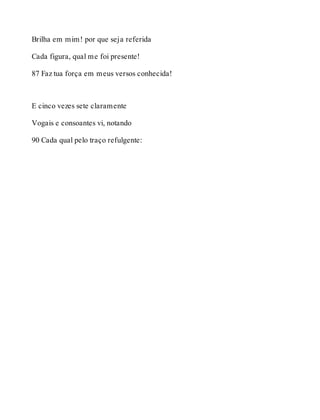 Brilha em mim! por que seja referida 
Cada figura, qual me foi presente! 
87 Faz tua força em meus versos conhecida! 
E cinco vezes sete claramente 
Vogais e consoantes vi, notando 
90 Cada qual pelo traço refulgente: 
 