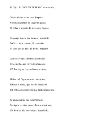 93 “QUI JUDICATIS TERRAM” terminando. 
Colocando-se assim cada luz pura, 
No fim pausaram no vocáb’lo quinto: 
96 Sobre o argento de Jove ouro fulgura. 
De outros lumes, que descem, vi distinto 
Do M o cimo: cantam, lá pousados, 
99 Bem que os atrai ao divinal precinto. 
Como carvões ardentes encontrados 
De centelhas um jorro de si lançam, 
102 Presságios por estultos venerados, 
Muitos mil fogos para o ar avançam, 
Subindo à altura, que lhes há marcado 
105 O Sol, de quem beleza e brilho alcançam. 
Já, cada qual ao seu lugar tornado, 
De Águia o colo a meus olhos se mostrava, 
108 Rematando em cabeça, desenhado. 
 