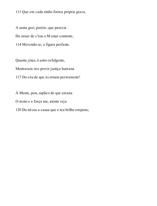 111 Que em cada ninho forma própria grava. 
A santa grei, porém, que parecia 
De ornar de c’roa o M estar contente, 
114 Movendo-se, a figura perfazia. 
Quanta jóias, ó astro refulgente, 
Mostraram-me provir justiça humana 
117 Do céu de que és ornato permanente! 
À Mente, pois, suplico de que emana 
O moto e a força tua, atenta veja 
120 Da névoa a causa que o teu brilho empana; 
 
