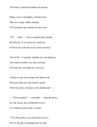 36 Forma e aparência tinham de pessoa. 
Sobre a terra estendidas, a alastravam; 
Mas uma surge, súbito sentada, 
39 Aos passos que adiante nos levavam. 
“Tu” — disse — “que és guiado pela estrada 
Do inferno, vê se acaso me conheces: 
42 Nasceste antes de eu ser nesta morada”. 
Tornei-lhe: “A grande angústia em que padeces, 
Tua feição lembrar-me não consente: 
45 Inota face aos olhos me ofereces. 
“Quem és que em tal lugar tão duramente 
Pelos pecados teus stás dando a pena? 
48 Se há maior, nenhuma é tão displicente”. — 
— “Em tua pátria” — responde — “que tão plena 
Já é de inveja, que transborda o saco, 
51 Existência gozei leda e serena. 
“Vós, Florentinos, me chamastes Ciacco: 
Por ter da gula a intemperança amado, 
 