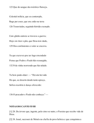 123 Que do sangue dos mártires flameja. 
Celestial milícia, que eu contemplo, 
Roga por esses, que ora estão na terra 
126 Transviados, seguindo hórrido exemplo. 
Com gládio outrora se travava a guerra; 
Hoje em tirar o pão, que Deus tem dado, 
129 Dos combatentes o valor se encerra. 
Tu que escreves pra ser logo emendado 
Pensa que Pedro e Paulo hão ressurgido, 
132 Pela vinha morrendo que hás talado. 
Tu bem podes dizer: — “Devoto hei sido 
Do que, ao deserto dando tanto apreço, 
Sofreu martírio à dança oferecido: 
136 O pescador e Paulo não conheço.” — 
NOTAS DO CANTO XVIII 
[1] 28. Da árvore que, ingente, pelo cimo se nutre, o Paraíso que recebe vida de 
Deus. 
[2] 38. Josué, sucessor de Moisés na chefia do povo hebreu e que conquistou a 
 