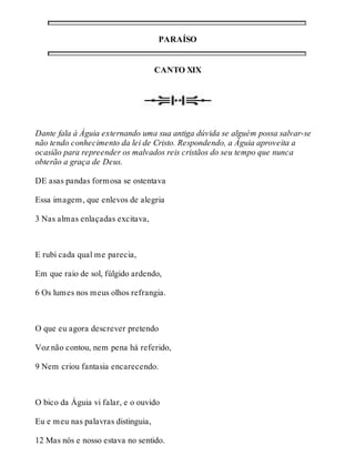 PARAÍSO 
CANTO XIX 
Dante fala à Águia externando uma sua antiga dúvida se alguém possa salvar-se 
não tendo conhecimento da lei de Cristo. Respondendo, a Águia aproveita a 
ocasião para repreender os malvados reis cristãos do seu tempo que nunca 
obterão a graça de Deus. 
DE asas pandas formosa se ostentava 
Essa imagem, que enlevos de alegria 
3 Nas almas enlaçadas excitava, 
E rubi cada qual me parecia, 
Em que raio de sol, fúlgido ardendo, 
6 Os lumes nos meus olhos refrangia. 
O que eu agora descrever pretendo 
Voz não contou, nem pena há referido, 
9 Nem criou fantasia encarecendo. 
O bico da Águia vi falar, e o ouvido 
Eu e meu nas palavras distinguia, 
12 Mas nós e nosso estava no sentido. 
 