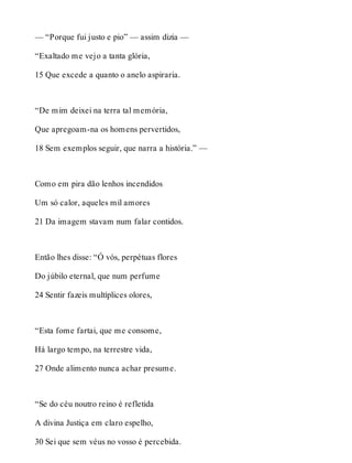 — “Porque fui justo e pio” — assim dizia — 
“Exaltado me vejo a tanta glória, 
15 Que excede a quanto o anelo aspiraria. 
“De mim deixei na terra tal memória, 
Que apregoam-na os homens pervertidos, 
18 Sem exemplos seguir, que narra a história.” — 
Como em pira dão lenhos incendidos 
Um só calor, aqueles mil amores 
21 Da imagem stavam num falar contidos. 
Então lhes disse: “Ó vós, perpétuas flores 
Do júbilo eternal, que num perfume 
24 Sentir fazeis multíplices olores, 
“Esta fome fartai, que me consome, 
Há largo tempo, na terrestre vida, 
27 Onde alimento nunca achar presume. 
“Se do céu noutro reino é refletida 
A divina Justiça em claro espelho, 
30 Sei que sem véus no vosso é percebida. 
 