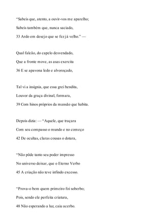 “Sabeis que, atento, a ouvir-vos me aparelho; 
Sabeis também que, nunca saciado, 
33 Ardo em desejo que se fez já velho.” — 
Qual falcão, do capelo desvendado, 
Que a fronte move, as asas exercita 
36 E se apavona ledo e alvoroçado, 
Tal vi a insígnia, que essa grei bendita, 
Louvor da graça divinal, formara, 
39 Com hinos próprios da mansão que habita. 
Depois dizia: — “Aquele, que traçara 
Com seu compasso o mundo e no começo 
42 De ocultas, claras cousas o dotara, 
“Não pôde tanto seu poder impresso 
No universo deixar, que o Eterno Verbo 
45 A criação não teve infindo excesso. 
“Prova-o bem quem primeiro foi soberbo; 
Pois, sendo ele perfeita criatura, 
48 Não esperando a luz, caiu acerbo. 
 