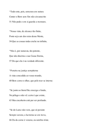 “Todo ente, pois, somenos em natura 
Conter o Bem sem fim não circunscrito 
51 Não pode e em si guarda a mensura. 
“Nossa vista, de alcance tão finito, 
Posto seja um dos raios dessa Mente, 
54 Que as cousas todas enche no infinito, 
“Não é, por natureza, tão potente, 
Que não discirna a sua Causa Eterna, 
57 Do que ela é na verdade diferente. 
“Penetra na justiça sempiterna 
A vista concedida ao vosso mundo, 
60 Bem como o olhar, que pelo mar se interna: 
“Se junto ao litoral lhe enxerga o fundo, 
No pélago o não vê: certo é que existe, 
63 Mas encoberto está por ser profundo. 
“Se do Lume não vem, que só persiste 
Sempre sereno, a luz torna-se em treva, 
66 Ou da carne é veneno, ou sombra triste. 
 