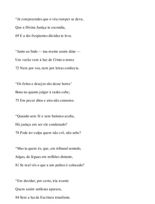 “Já compreendes que o véu romper se deva, 
Que a Divina Justiça te escondia, 
69 E a tão freqüentes dúvidas te leva. 
“Junto ao Indo — tua mente assim dizia — 
Um varão vem á luz: de Cristo o nome 
72 Nem por voz, nem por letras conhecia. 
“Os feitos e desejos são desse home’ 
Bons no quanto julgar à razão cabe; 
75 Em pecar ditos e atos não consome. 
“Quando sem fé e sem batismo acabe, 
Há justiça em ser ele condenado? 
78 Pode ter culpa quem não crê, não sabe? 
“Mas tu quem és, que, em tribunal sentado, 
Julgas, de léguas em milhões distante, 
81 Se mal vês o que a um palmo é colocado? 
“Em duvidar, por certo, iria avante 
Quem assim sutilezas apurara, 
84 Sem a luz da Escritura triunfante. 
 