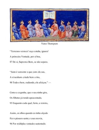 Yates Thompson 
“Terrenos vermes! raça estulta, ignara! 
A primeira Vontade, por si boa, 
87 De si, Supremo Bem, se não separa. 
“Justo é somente o que com ela soa, 
A si nenhum criado bem a tira, 
90 Todo o bem, radiando, ela afeiçoa.” — 
Como a cegonha, que o seu ninho gira, 
Os filhotes já tendo apascentado, 
93 Enquanto cada qual, farto, a remira, 
Assim, os olhos quando eu tinha alçado 
Fez o pássaro santo; e asas movia, 
96 Por múltiplas vontades sustentado. 
 
