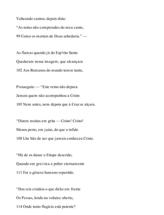 Volteando cantou; depois dizia: 
“As notas não comprendes do meu canto, 
99 Como os mortais de Deus sabedoria.” — 
As flamas quando já do Esp’rito Santo 
Quedaram nessa imagem, que alcançara 
102 Aos Romanos do mundo temor tanto, 
Prosseguiu: — “Este reino não depara 
Jamais quem não acompanhou a Cristo 
105 Nem antes, nem depois que à Cruz se alçara. 
“Dizem muitos em grita — Cristo! Cristo! 
Menos perto, em juízo, do que o infido 
108 Lhe hão de ser que jamais conheceu Cristo. 
“Há de os danar o Etíope descrido, 
Quando em grei rica e pobre eternamente 
111 For o gênero humano repartido. 
“Dos reis cristãos o que dirão em frente 
Os Persas, lendo no volume aberto, 
114 Onde tanto flagício está patente? 
 