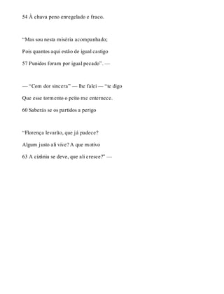 54 À chuva peno enregelado e fraco. 
“Mas sou nesta miséria acompanhado; 
Pois quantos aqui estão de igual castigo 
57 Punidos foram por igual pecado”. — 
— “Com dor sincera” — lhe falei — “te digo 
Que esse tormento o peito me enternece. 
60 Saberás se os partidos a perigo 
“Florença levarão, que já padece? 
Algum justo ali vive? A que motivo 
63 A cizânia se deve, que ali cresce?” — 
 