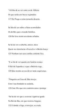 “Ali hão de se ver entre os de Alberto 
Os que serão em breve registados: 
117 De Praga o reino tornarão deserto. 
Se hão de ver sobre o Sena acumulados 
Os do Rei, que a moeda falsifica, 
120 Da fera morto aos dentes afiados. 
Se há de ver a soberba, atroce, inica 
Quem me demência o Escocês e o Bretão lança: 
123 Nenhum nos seus confins contente fica. 
“E se há de ver quanto em luxúria avança 
O Rei de Espanha e o que a Boêmia rege, 
126 Que mostra ao seu dever tanta esquivança. 
“Ninguém ao Coxo de Sião inveje: 
Com I sua bondade se assinala, 
129 Com M o que em contrário ama e protege 
“Se há de ver que a avareza à ignávia iguala 
No Rei da ilha, em que morreu Anquise, 
132 E donde o fogo, a trovejar, se exala. 
 