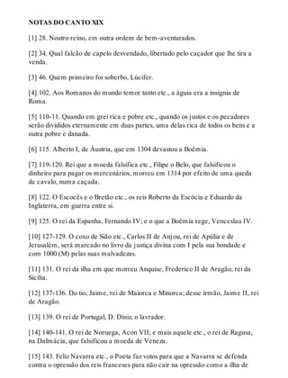NOTAS DO CANTO XIX 
[1] 28. Noutro reino, em outra ordem de bem-aventurados. 
[2] 34. Qual falcão de capelo desvendado, libertado pelo caçador que lhe tira a 
venda. 
[3] 46. Quem primeiro foi soberbo, Lúcifer. 
[4] 102. Aos Romanos do mundo temor tanto etc., a águia era a insígnia de 
Roma. 
[5] 110-11. Quando em grei rica e pobre etc., quando os justos e os pecadores 
serão divididos eternamente em duas partes, uma delas rica de todos os bens e a 
outra pobre e danada. 
[6] 115. Alberto I, de Áustria, que em 1304 devastou a Boêmia. 
[7] 119-120. Rei que a moeda falsifica etc., Filipe o Belo, que falsificou o 
dinheiro para pagar os mercenários, morreu em 1314 por efeito de uma queda 
de cavalo, numa caçada. 
[8] 122. O Escocês e o Bretão etc., os reis Roberto da Escócia e Eduardo da 
Inglaterra, em guerra entre si. 
[9] 125. O rei da Espanha, Fernando IV; e o que a Boêmia rege, Venceslau IV. 
[10] 127-129. O coxo de Sião etc., Carlos II de Anjou, rei de Apúlia e de 
Jerusalém, será marcado no livro da justiça divina com I pela sua bondade e 
com 1000 (M) pelas suas malvadezas. 
[11] 131. O rei da ilha em que morreu Anquise, Frederico II de Aragão, rei da 
Sicília. 
[12] 137-136. Do tio, Jaime, rei de Maiorca e Minorca; desse irmão, Jaime II, rei 
de Aragão. 
[13] 139. O rei de Portugal, D. Diniz, o lavrador. 
[14] 140-141. O rei de Noruega, Acon VII; e mais aquele etc., o rei de Ragusa, 
na Dalmácia, que falsificou a moeda de Veneza. 
[15] 143. Feliz Navarra etc., o Poeta faz votos para que a Navarra se defenda 
contra o opressão dos reis franceses para não cair na opressão como a ilha de 
 