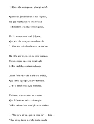 15 Que estão santo pensar só respirando!. 
Quando as gemas sublimes nos fulgores, 
De que o sexto planeta se adornava 
18 Findaram seus angélicos dulçores, 
De rio o murmurar ouvir julgava, 
Que, em claras espadanas debruçado 
21 Com sua veia abundante as rochas lava. 
Da cít’ra em braço como o som formado, 
Como o sopro na avena penetrando 
24 Em melódicas notas modulado, 
Assim formou-se um murmúrio brando, 
Que subiu, logo após, da ave formosa, 
27 Pelo canal do colo, se exalando. 
Então em voz tornou-se harmoniosa, 
Que do bico em palavras irrompia: 
30 Em minha alma insculpiram-se ansiosa. 
— “Na parte atenta, que em mim vê” — dizia — 
“Que até na águia mortal afronta ousada 
 