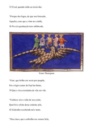 33 O sol, quando rutila ao meio-dia; 
“Porque dos fogos, de que sou formada, 
Aqueles, com que a vista me cintila, 
36 No céu graduação tem sublimada, 
Yates Thompson 
“Esse, que brilha em meio por poupila, 
Foi o régio cantor do Esp’rito Santo, 
39 Que a Arca trasladou de vila em vila. 
“Conhece ora a valia de seu canto, 
Qual foi o efeito desse ardente zelo, 
42 Galardão recebendo tal e tanto. 
“Dos cinco, que o sobrolho me ornam belo, 
 