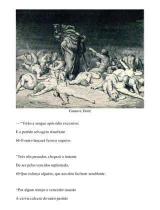 Gustave Doré 
— “Virão a sangue após ódio excessivo; 
E o partido selvagem triunfante 
66 O outro lançará feroz e esquivo. 
“Três sóis passados, chegará o instante 
De ser pelos vencidos suplantado, 
69 Que esforça alguém, que aos dois faz bom semblante. 
“Por algum tempo o vencedor ousado 
A cerviz calcará do outro partido 
 
