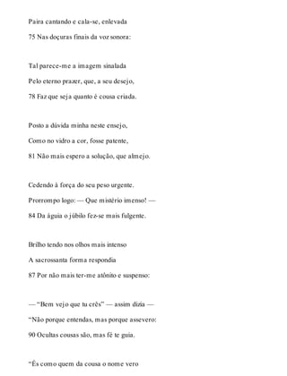 Paira cantando e cala-se, enlevada 
75 Nas doçuras finais da voz sonora: 
Tal parece-me a imagem sinalada 
Pelo eterno prazer, que, a seu desejo, 
78 Faz que seja quanto é cousa criada. 
Posto a dúvida minha neste ensejo, 
Como no vidro a cor, fosse patente, 
81 Não mais espero a solução, que almejo. 
Cedendo à força do seu peso urgente. 
Prorrompo logo: — Que mistério imenso! — 
84 Da águia o júbilo fez-se mais fulgente. 
Brilho tendo nos olhos mais intenso 
A sacrossanta forma respondia 
87 Por não mais ter-me atônito e suspenso: 
— “Bem vejo que tu crês” — assim dizia — 
“Não porque entendas, mas porque assevero: 
90 Ocultas cousas são, mas fé te guia. 
“És como quem da cousa o nome vero 
 