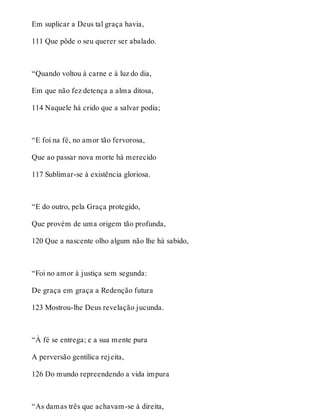 Em suplicar a Deus tal graça havia, 
111 Que pôde o seu querer ser abalado. 
“Quando voltou à carne e à luz do dia, 
Em que não fez detença a alma ditosa, 
114 Naquele há crido que a salvar podia; 
“E foi na fé, no amor tão fervorosa, 
Que ao passar nova morte há merecido 
117 Sublimar-se à existência gloriosa. 
“E do outro, pela Graça protegido, 
Que provém de uma origem tão profunda, 
120 Que a nascente olho algum não lhe há sabido, 
“Foi no amor à justiça sem segunda: 
De graça em graça a Redenção futura 
123 Mostrou-lhe Deus revelação jucunda. 
“À fé se entrega; e a sua mente pura 
A perversão gentílica rejeita, 
126 Do mundo repreendendo a vida impura 
“As damas três que achavam-se à direita, 
 