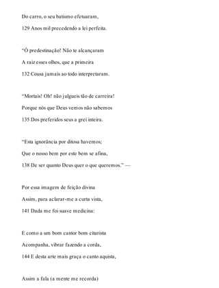 Do carro, o seu batismo efetuaram, 
129 Anos mil precedendo a lei perfeita. 
“Ó predestinação! Não te alcançaram 
A raiz esses olhos, que a primeira 
132 Cousa jamais ao todo interpretaram. 
“Mortais! Oh! não julgueis tão de carreira! 
Porque nós que Deus vemos não sabemos 
135 Dos preferidos seus a grei inteira. 
“Esta ignorância por ditosa havemos; 
Que o nosso bem por este bem se afina, 
138 De ser quanto Deus quer o que queremos.” — 
Por essa imagem de feição divina 
Assim, para aclarar-me a curta vista, 
141 Dada me foi suave medicina: 
E como a um bom cantor bom citarista 
Acompanha, vibrar fazendo a corda, 
144 E desta arte mais graça o canto aquista, 
Assim a fala (a mente me recorda) 
 