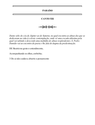 PARAÍSO 
CANTO XXI 
Dante sobe do céu de Júpiter ao de Saturno, no qual encontra as almas dos que se 
dedicaram na vida à celeste contemplação, onde vê uma escada altíssima pela 
qual vai subindo o descendo uma multidão de almas resplendentes. S. Pedro 
Damião vai ao encontro do poeta e lhe fala do dogma da predestinação. 
DE Beatriz no gesto o entendimento, 
Acompanhando os olhos, embebia; 
3 De ai não cuidava absorto o pensamento 
 