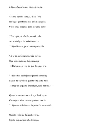 6 Como Semele, em cinzas te veria. 
“Minha beleza, viste já, mais forte 
Refulge, quanto mais se eleva a escada, 
9 Por onde ascende para a eterna corte. 
“Teu vigor, se não fora moderada, 
Ao seu fulgor, de todo fenecera, 
12 Qual fronde, pelo raio espedaçada. 
“À sétima chegamos clara esfera, 
Que sob o peito do Leão ardente 
15 Da luz mais viva do que de antes era. 
“Teus olhos acompanhe pronta a mente; 
Sejam-te espelho a quanto este astro belo, 
18 Que um espelho é também, fará patente.” — 
Quem bem coubesse a força do desvelo, 
Com que a vista em seu gesto se pascia, 
21 Quando voltei-me a impulso de outro anelo, 
Quanto contente fui conheceria, 
Minha guia celeste obedecendo, 
 