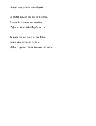 24 Após uma gozando outra alegria. 
No cristal, que, em seu giro se movendo, 
O nome do Monarca tem querido, 
27 Que a todo vício foi flagelo horrendo, 
De áurea cor, em que o sol é refletido, 
Escada vi de tão sublime altura, 
30 Que o topo aos olhos estava-me escondido. 
 