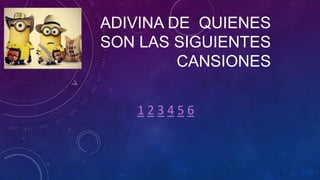 ADIVINA DE QUIENES
SON LAS SIGUIENTES
CANSIONES
123456

 