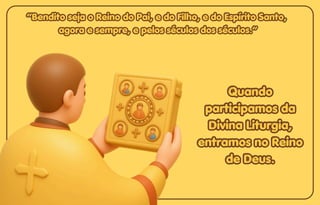 “Bendito seja o Reino do Pai, e do Filho, e do Espírito Santo,
“Bendito seja o Reino do Pai, e do Filho, e do Espírito Santo,
agora e sempre, e pelos séculos dos séculos.”
agora e sempre, e pelos séculos dos séculos.”
“Bendito seja o Reino do Pai, e do Filho, e do Espírito Santo,
agora e sempre, e pelos séculos dos séculos.”
Quando
Quando
participamos da
participamos da
Divina Liturgia,
Divina Liturgia,
entramos no Reino
entramos no Reino
de Deus.
de Deus.
Quando
participamos da
Divina Liturgia,
entramos no Reino
de Deus.
 