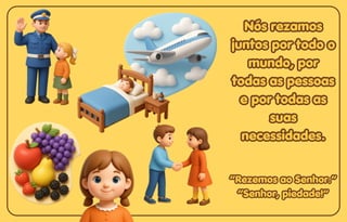 Nós rezamos
Nós rezamos
juntos por todo o
juntos por todo o
mundo, por
mundo, por
todas as pessoas
todas as pessoas
e por todas as
e por todas as
suas
suas
necessidades.
necessidades.
Nós rezamos
juntos por todo o
mundo, por
todas as pessoas
e por todas as
suas
necessidades.
“Rezemos ao Senhor.”
“Rezemos ao Senhor.”
“Senhor, piedade!”
“Senhor, piedade!”
“Rezemos ao Senhor.”
“Senhor, piedade!”
 