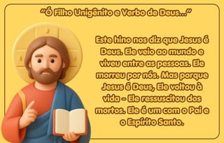 “Ó Filho Unigênito e Verbo de Deus...”
“Ó Filho Unigênito e Verbo de Deus...”
“Ó Filho Unigênito e Verbo de Deus...”
Este hino nos diz que Jesus é
Este hino nos diz que Jesus é
Deus. Ele veio ao mundo e
Deus. Ele veio ao mundo e
viveu entre as pessoas. Ele
viveu entre as pessoas. Ele
morreu por nós. Mas porque
morreu por nós. Mas porque
Jesus é Deus, Ele voltou à
Jesus é Deus, Ele voltou à
vida - Ele ressuscitou dos
vida - Ele ressuscitou dos
mortos. Ele é um com o Pai e
mortos. Ele é um com o Pai e
o Espírito Santo.
o Espírito Santo.
Este hino nos diz que Jesus é
Deus. Ele veio ao mundo e
viveu entre as pessoas. Ele
morreu por nós. Mas porque
Jesus é Deus, Ele voltou à
vida - Ele ressuscitou dos
mortos. Ele é um com o Pai e
o Espírito Santo.
 