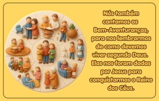 Nós também
Nós também
cantamos as
cantamos as
Bem-Aventuranças,
Bem-Aventuranças,
para nos lembrarmos
para nos lembrarmos
de como devemos
de como devemos
viver segundo Deus.
viver segundo Deus.
Elas nos foram dadas
Elas nos foram dadas
por Jesus para
por Jesus para
conquistarmos o Reino
conquistarmos o Reino
dos Céus.
dos Céus.
Nós também
cantamos as
Bem-Aventuranças,
para nos lembrarmos
de como devemos
viver segundo Deus.
Elas nos foram dadas
por Jesus para
conquistarmos o Reino
dos Céus.
 