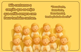 Nós cantamos a
Nós cantamos a
canção que os anjos
canção que os anjos
que estão sempre com
que estão sempre com
Deus também cantam.
Deus também cantam.
Nós cantamos a
canção que os anjos
que estão sempre com
Deus também cantam.
“Deus Santo,
“Deus Santo,
Deus Forte,
Deus Forte,
Deus Imortal,
Deus Imortal,
tende piedade de nós.”
tende piedade de nós.”
“Deus Santo,
Deus Forte,
Deus Imortal,
tende piedade de nós.”
 