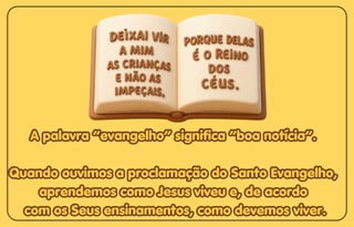 A palavra “evangelho” significa “boa notícia”.
A palavra “evangelho” significa “boa notícia”.
Quando ouvimos a proclamação do Santo Evangelho,
Quando ouvimos a proclamação do Santo Evangelho,
aprendemos como Jesus viveu e, de acordo
aprendemos como Jesus viveu e, de acordo
com os Seus ensinamentos, como devemos viver.
com os Seus ensinamentos, como devemos viver.
A palavra “evangelho” significa “boa notícia”.
Quando ouvimos a proclamação do Santo Evangelho,
aprendemos como Jesus viveu e, de acordo
com os Seus ensinamentos, como devemos viver.
 
