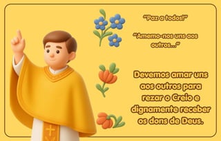 “Paz a todos!”
“Paz a todos!”
“Amemo-nos uns aos
“Amemo-nos uns aos
outros...”
outros...”
“Paz a todos!”
“Amemo-nos uns aos
outros...”
Devemos amar uns
Devemos amar uns
aos outros para
aos outros para
rezar o Creio e
rezar o Creio e
dignamente receber
dignamente receber
os dons de Deus.
os dons de Deus.
Devemos amar uns
aos outros para
rezar o Creio e
dignamente receber
os dons de Deus.
 