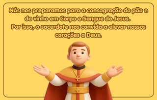 Nós nos preparamos para a consagração do pão e
Nós nos preparamos para a consagração do pão e
do vinho em Corpo e Sangue de Jesus.
do vinho em Corpo e Sangue de Jesus.
Por isso, o sacerdote nos convida a elevar nossos
Por isso, o sacerdote nos convida a elevar nossos
corações a Deus.
corações a Deus.
Nós nos preparamos para a consagração do pão e
do vinho em Corpo e Sangue de Jesus.
Por isso, o sacerdote nos convida a elevar nossos
corações a Deus.
 