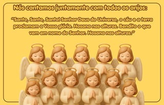 Nós cantamos juntamente com todos os anjos:
Nós cantamos juntamente com todos os anjos:
Nós cantamos juntamente com todos os anjos:
“Santo, Santo, Santo! Senhor Deus do Universo, o céu e a terra
“Santo, Santo, Santo! Senhor Deus do Universo, o céu e a terra
proclamam a Vossa glória. Hosana nas alturas. Bendito o que
proclamam a Vossa glória. Hosana nas alturas. Bendito o que
vem em nome do Senhor. Hosana nas alturas.”
vem em nome do Senhor. Hosana nas alturas.”
“Santo, Santo, Santo! Senhor Deus do Universo, o céu e a terra
proclamam a Vossa glória. Hosana nas alturas. Bendito o que
vem em nome do Senhor. Hosana nas alturas.”
 