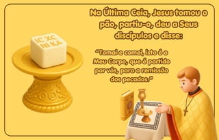Na Última Ceia, Jesus tomou o
Na Última Ceia, Jesus tomou o
pão, partiu-o, deu a Seus
pão, partiu-o, deu a Seus
discípulos e disse:
discípulos e disse:
Na Última Ceia, Jesus tomou o
pão, partiu-o, deu a Seus
discípulos e disse:
“Tomai e comei, isto é o
“Tomai e comei, isto é o
Meu Corpo, que é partido
Meu Corpo, que é partido
por vós, para a remissão
por vós, para a remissão
dos pecados.”
dos pecados.”
“Tomai e comei, isto é o
Meu Corpo, que é partido
por vós, para a remissão
dos pecados.”
 