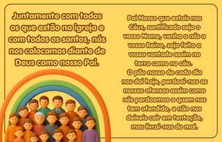 Juntamente com todos
Juntamente com todos
os que estão na igreja e
os que estão na igreja e
com todos os santos, nós
com todos os santos, nós
nos colocamos diante de
nos colocamos diante de
Deus como nosso Pai.
Deus como nosso Pai.
Juntamente com todos
os que estão na igreja e
com todos os santos, nós
nos colocamos diante de
Deus como nosso Pai.
Pai Nosso que estais nos
Pai Nosso que estais nos
Céus, santificado seja o
Céus, santificado seja o
vosso Nome, venha a nós o
vosso Nome, venha a nós o
vosso Reino, seja feita a
vosso Reino, seja feita a
vossa vontade assim na
vossa vontade assim na
terra como no céu.
terra como no céu.
O pão nosso de cada dia
O pão nosso de cada dia
nos dai hoje, perdoai-nos as
nos dai hoje, perdoai-nos as
nossas ofensas assim como
nossas ofensas assim como
nós perdoamos a quem nos
nós perdoamos a quem nos
tem ofendido, e não nos
tem ofendido, e não nos
deixeis cair em tentação,
deixeis cair em tentação,
mas livrai-nos do mal.
mas livrai-nos do mal.
Pai Nosso que estais nos
Céus, santificado seja o
vosso Nome, venha a nós o
vosso Reino, seja feita a
vossa vontade assim na
terra como no céu.
O pão nosso de cada dia
nos dai hoje, perdoai-nos as
nossas ofensas assim como
nós perdoamos a quem nos
tem ofendido, e não nos
deixeis cair em tentação,
mas livrai-nos do mal.
 